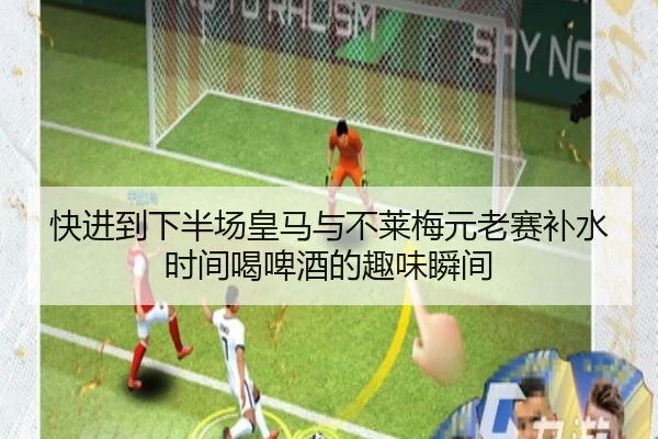 快进到下半场皇马与不莱梅元老赛补水时间喝啤酒的趣味瞬间